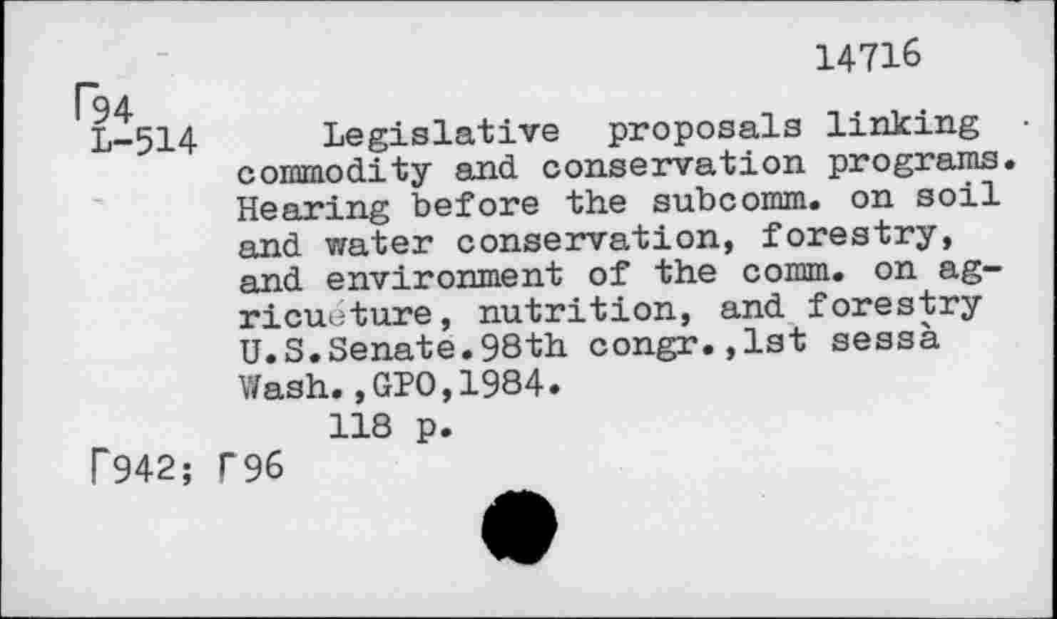 ﻿14716
L-514 Legislative proposals linking commodity and conservation programs. Hearing before the subcomm, on soil and water conservation, forestry, and environment of the comm, on agriculture, nutrition, and forestry U.S.Senate.98th congr.,1st sessà Wash.,GIO,1984.
118 p.
P942; T96